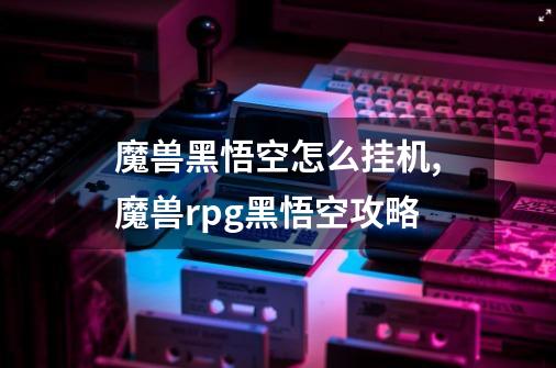 魔兽黑悟空怎么挂机,魔兽rpg黑悟空攻略-第1张-游戏信息-泓泰