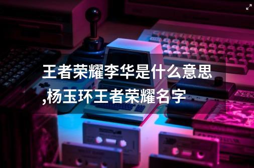 王者荣耀李华是什么意思,杨玉环王者荣耀名字-第1张-游戏信息-泓泰