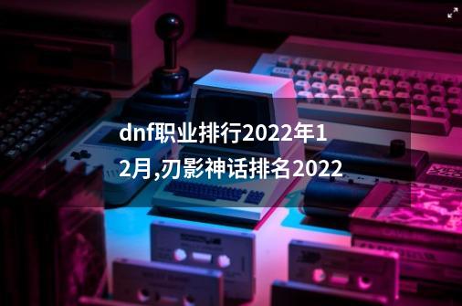 dnf职业排行2022年12月,刃影神话排名2022-第1张-游戏信息-泓泰