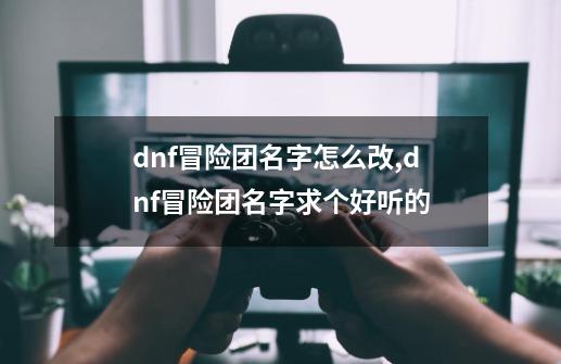 dnf冒险团名字怎么改,dnf冒险团名字求个好听的-第1张-游戏信息-泓泰