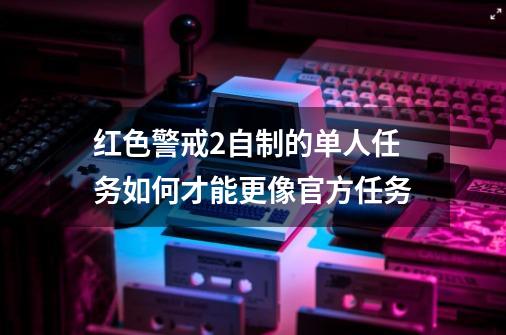 红色警戒2自制的单人任务如何才能更像官方任务-第1张-游戏信息-泓泰