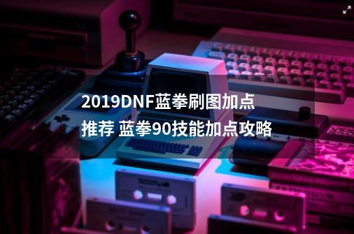 2019DNF蓝拳刷图加点推荐 蓝拳90技能加点攻略-第1张-游戏信息-泓泰