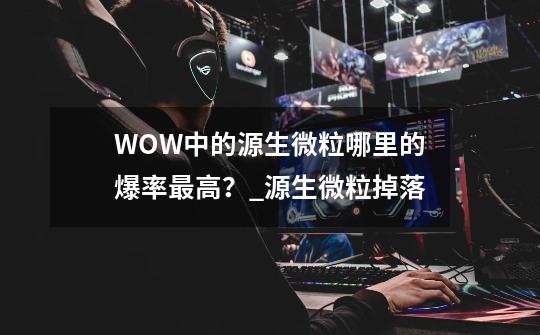 WOW中的源生微粒哪里的爆率最高？_源生微粒掉落-第1张-游戏信息-泓泰