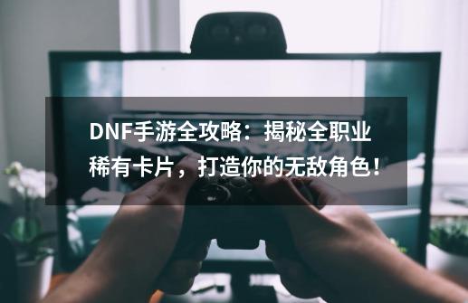 DNF手游全攻略：揭秘全职业稀有卡片，打造你的无敌角色！-第1张-游戏信息-泓泰