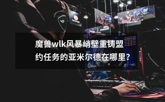 魔兽wlk风暴峭壁重铸盟约任务的亚米尔德在哪里？-第1张-游戏信息-泓泰