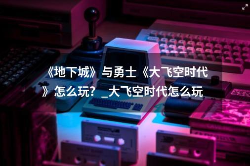 《地下城》与勇士《大飞空时代》怎么玩？_大飞空时代怎么玩?-第1张-游戏信息-泓泰