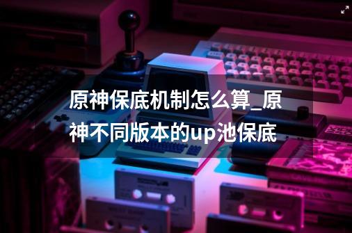 原神保底机制怎么算_原神不同版本的up池保底-第1张-游戏信息-泓泰