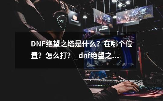 DNF绝望之塔是什么？在哪个位置？怎么打？_dnf绝望之塔怎么开启2020-第1张-游戏信息-泓泰