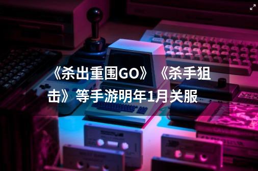 《杀出重围GO》《杀手狙击》等手游明年1月关服-第1张-游戏信息-泓泰