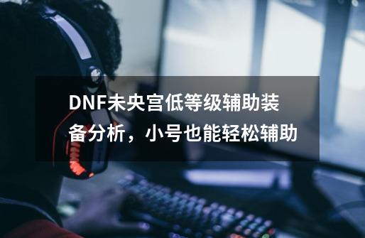 DNF未央宫低等级辅助装备分析，小号也能轻松辅助-第1张-游戏信息-泓泰