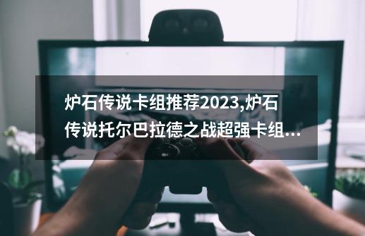 炉石传说卡组推荐2023,炉石传说托尔巴拉德之战超强卡组推荐-第1张-游戏信息-泓泰