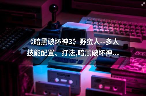 《暗黑破坏神3》野蛮人--多人技能配置、打法,暗黑破坏神三野蛮人技能-第1张-游戏信息-泓泰