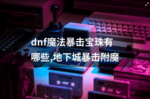 dnf魔法暴击宝珠有哪些,地下城暴击附魔-第1张-游戏信息-泓泰