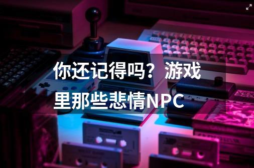 你还记得吗？游戏里那些悲情NPC-第1张-游戏信息-泓泰