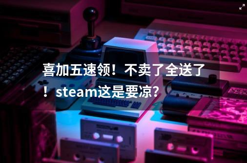 喜加五速领！不卖了全送了！steam这是要凉？-第1张-游戏信息-泓泰