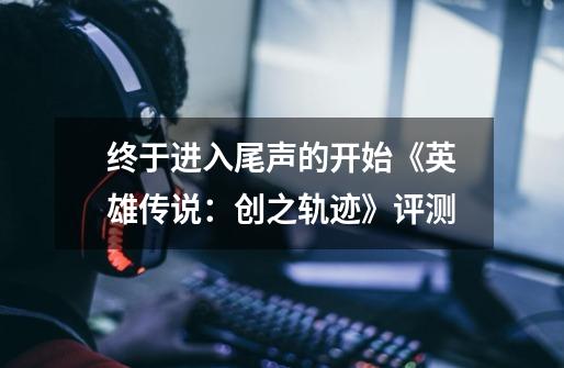 终于进入尾声的开始《英雄传说：创之轨迹》评测-第1张-游戏信息-泓泰