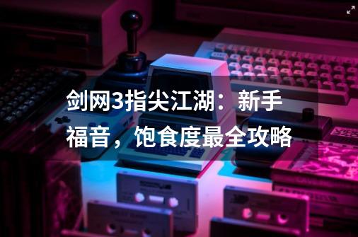 剑网3指尖江湖：新手福音，饱食度最全攻略-第1张-游戏信息-泓泰