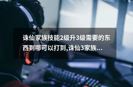 诛仙家族技能2级升3级需要的东西到哪可以打到?,诛仙3家族技能升级材料一览表-第1张-游戏信息-泓泰