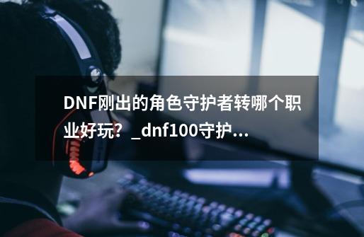 DNF刚出的角色守护者转哪个职业好玩？_dnf100守护者4个转职排行-第1张-游戏信息-泓泰