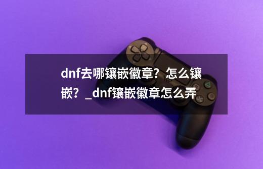 dnf去哪镶嵌徽章？怎么镶嵌？_dnf镶嵌徽章怎么弄-第1张-游戏信息-泓泰