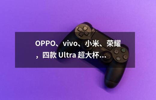 OPPO、vivo、小米、荣耀，四款 Ultra 超大杯选手怎么选？-第1张-游戏信息-泓泰