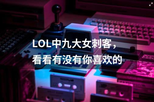 LOL中九大女刺客，看看有没有你喜欢的-第1张-游戏信息-泓泰