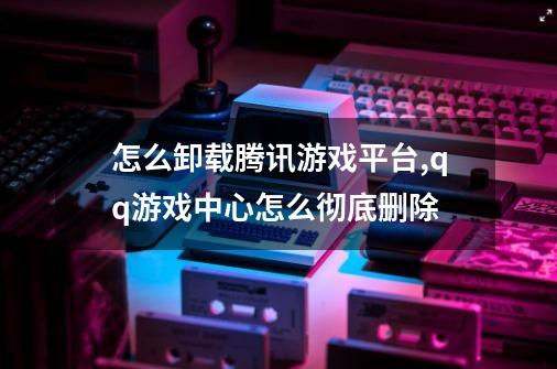 怎么卸载腾讯游戏平台?,qq游戏中心怎么彻底删除-第1张-游戏信息-泓泰