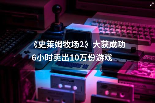 《史莱姆牧场2》大获成功 6小时卖出10万份游戏-第1张-游戏信息-泓泰