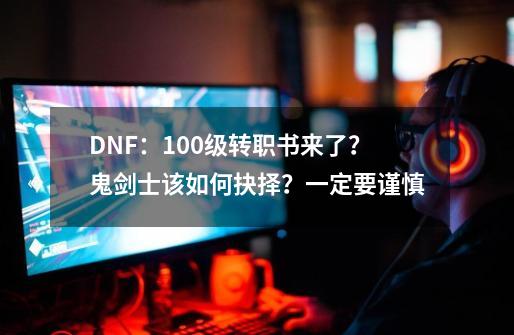 DNF：100级转职书来了？鬼剑士该如何抉择？一定要谨慎-第1张-游戏信息-泓泰