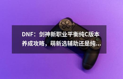 DNF：剑神新职业平衡纯C版本养成攻略，萌新选辅助还是纯C？-第1张-游戏信息-泓泰