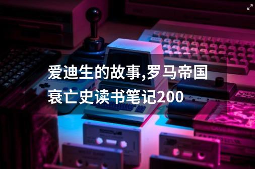 爱迪生的故事,罗马帝国衰亡史读书笔记200-第1张-游戏信息-泓泰