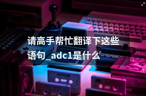 请高手帮忙翻译下这些语句_adc1是什么-第1张-游戏信息-泓泰