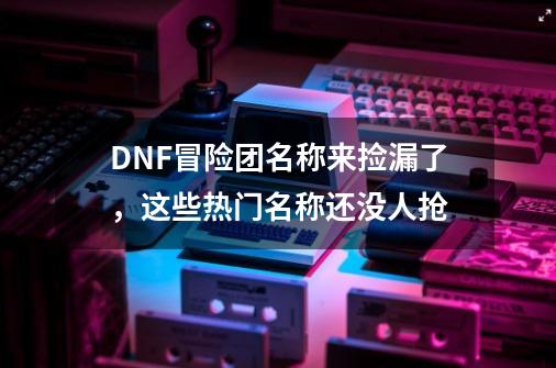 DNF冒险团名称来捡漏了，这些热门名称还没人抢-第1张-游戏信息-泓泰