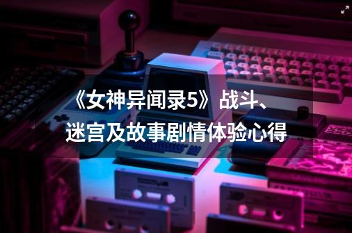 《女神异闻录5》战斗、迷宫及故事剧情体验心得-第1张-游戏信息-泓泰