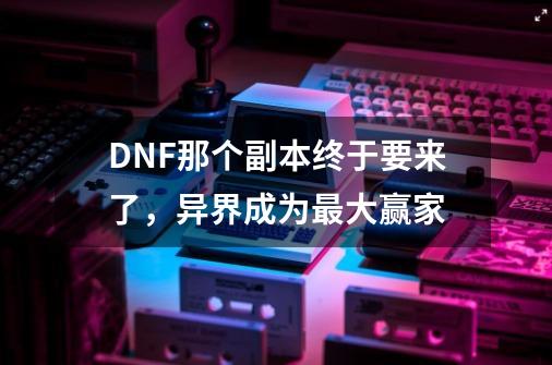 DNF那个副本终于要来了，异界成为最大赢家-第1张-游戏信息-泓泰