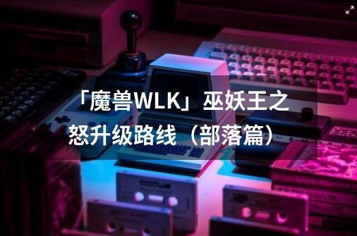 「魔兽WLK」巫妖王之怒升级路线（部落篇）-第1张-游戏信息-泓泰