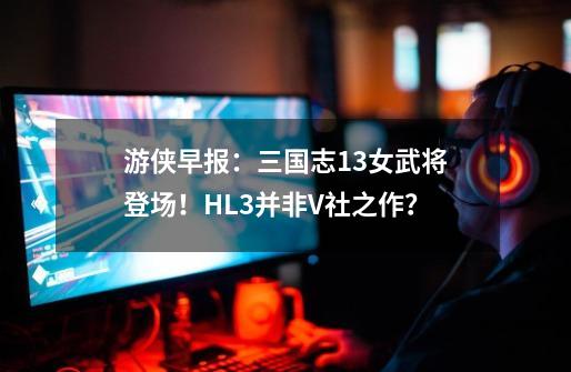 游侠早报：三国志13女武将登场！HL3并非V社之作？-第1张-游戏信息-泓泰