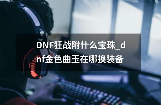 DNF狂战附什么宝珠_dnf金色曲玉在哪换装备-第1张-游戏信息-泓泰