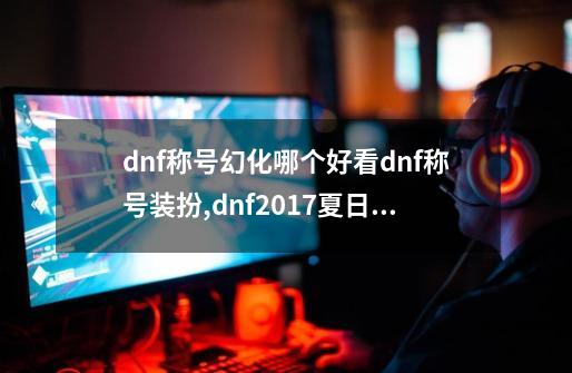 dnf称号幻化哪个好看dnf称号装扮,dnf2017夏日套选哪个称号-第1张-游戏信息-泓泰