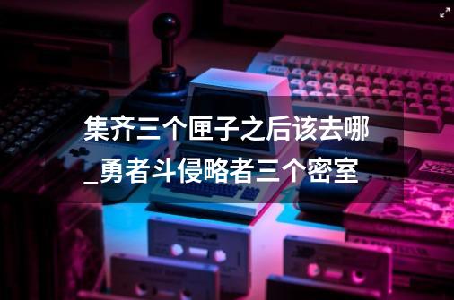 集齐三个匣子之后该去哪_勇者斗侵略者三个密室-第1张-游戏信息-泓泰