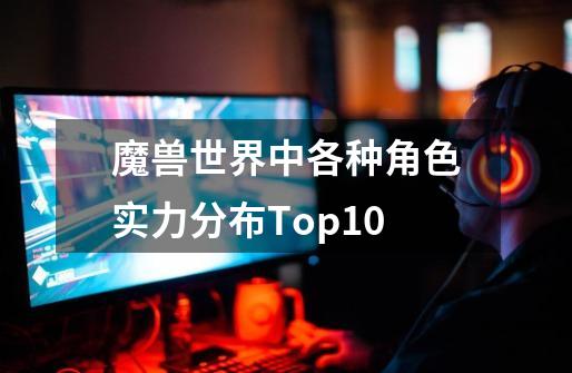 魔兽世界中各种角色实力分布Top10-第1张-游戏信息-泓泰