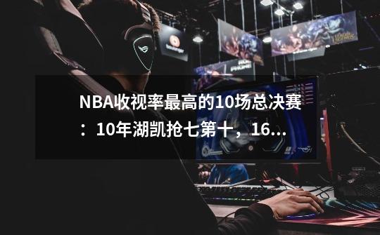 NBA收视率最高的10场总决赛：10年湖凯抢七第十，16年骑勇抢七第3-第1张-游戏信息-泓泰