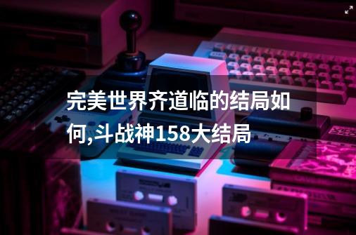 完美世界齐道临的结局如何,斗战神158大结局-第1张-游戏信息-泓泰