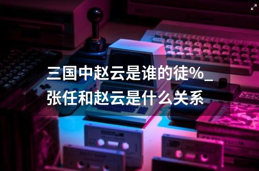 三国中赵云是谁的徒%_张任和赵云是什么关系-第1张-游戏信息-泓泰