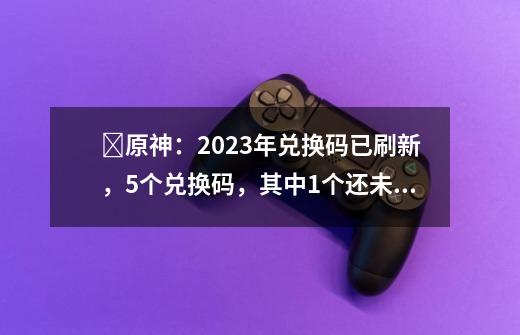 ​原神：2023年兑换码已刷新，5个兑换码，其中1个还未生效-第1张-游戏信息-泓泰