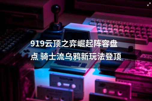 9.19云顶之弈崛起阵容盘点 骑士流乌鸦新玩法登顶-第1张-游戏信息-泓泰