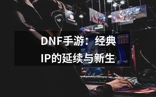 DNF手游：经典IP的延续与新生-第1张-游戏信息-泓泰