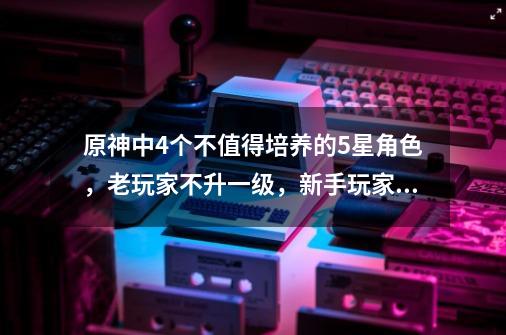 原神中4个不值得培养的5星角色，老玩家不升一级，新手玩家恨不到-第1张-游戏信息-泓泰