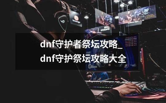 dnf守护者祭坛攻略_dnf守护祭坛攻略大全-第1张-游戏信息-泓泰