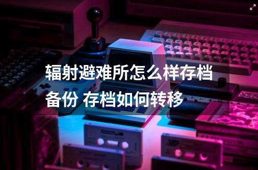 辐射避难所怎么样存档备份 存档如何转移-第1张-游戏信息-泓泰